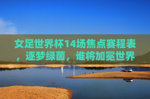 女足世界杯14场焦点赛程表，逐梦绿茵，谁将加冕世界之巅？女足世界杯14场焦点赛程，逐梦绿茵，谁将加冕世界之巅？