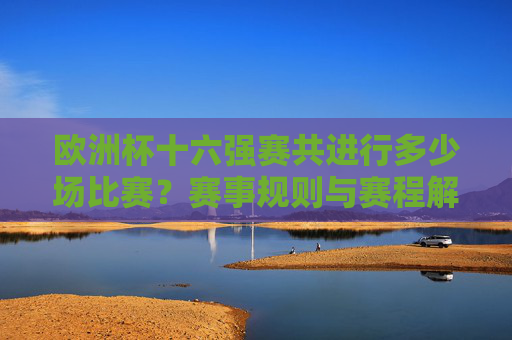 欧洲杯十六强赛共进行多少场比赛?赛事规则与赛程解析,欧洲杯十六强赛场次、规则与赛程解析