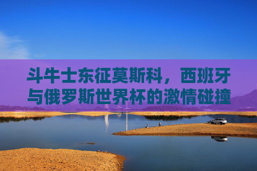 斗牛士东征莫斯科，西班牙与俄罗斯世界杯的激情碰撞，斗牛士东征莫斯科，西班牙与俄罗斯世界杯激情碰撞