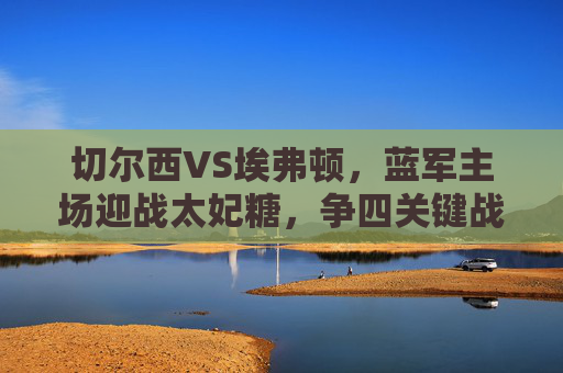 切尔西VS埃弗顿，蓝军主场迎战太妃糖，争四关键战能否稳住阵脚？蓝军主场迎太妃糖 争四关键战能否稳住阵脚？
