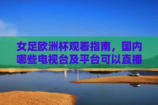 女足欧洲杯观看指南，国内哪些电视台及平台可以直播？女足欧洲杯观看指南，国内直播电视台及平台一览
