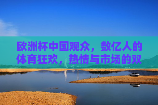 欧洲杯中国观众，数亿人的体育狂欢，热情与市场的双向奔赴，数亿人共赴欧洲杯狂欢，热情与市场的双向奔赴