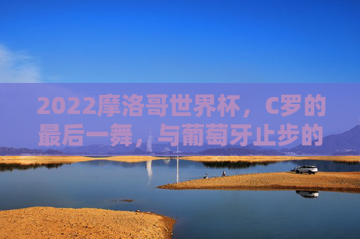 2022摩洛哥世界杯,C罗的最后一舞,与葡萄牙止步的黑马奇迹,2022世界杯,C罗最后一舞,葡萄牙止步