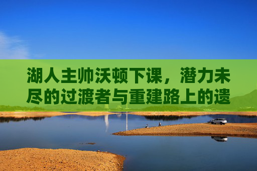湖人主帅沃顿下课，潜力未尽的过渡者与重建路上的遗憾，沃顿下课，过渡者未尽，重建留遗憾