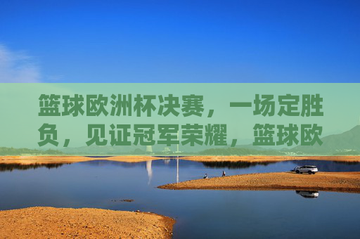 篮球欧洲杯决赛，一场定胜负，见证冠军荣耀，篮球欧洲杯决赛，一战定胜负，见证冠军荣耀