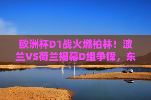 欧洲杯D1战火燃柏林!波兰VS荷兰揭幕D组争锋,东欧雄鹰能否撼动橙衣军团?