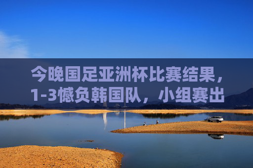 今晚国足亚洲杯比赛结果，1-3憾负韩国队，小组赛出线形势严峻，国足亚洲杯1-3憾负韩国 小组赛出线形势严峻
