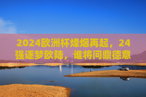 2024欧洲杯烽烟再起，24强逐梦欧陆，谁将问鼎德意志？2024欧洲杯烽烟再起，24强逐梦德意志，谁将问鼎？