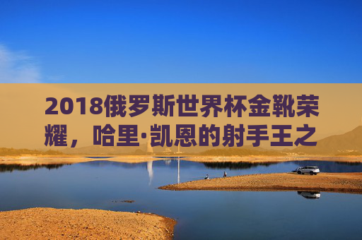 2018俄罗斯世界杯金靴荣耀,哈里·凯恩的射手王之路,2018俄罗斯世界杯金靴荣耀,哈里·凯恩射手王之路