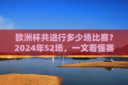 欧洲杯共进行多少场比赛?2024年52场,一文看懂赛制与场次变化,2024欧洲杯52场,一文看懂赛制与场次变化