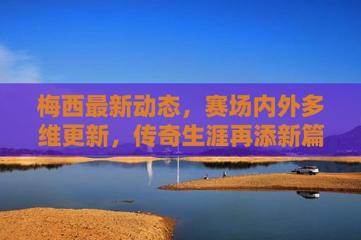 梅西最新动态,赛场内外多维更新,传奇生涯再添新篇,梅西赛场内外多维更新 传奇生涯新篇