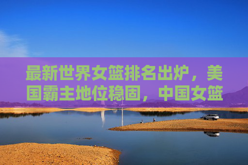 最新世界女篮排名出炉,美国霸主地位稳固,中国女篮位列第五,最新世界女篮排名,美国霸主地位稳固,中国女篮位列第五