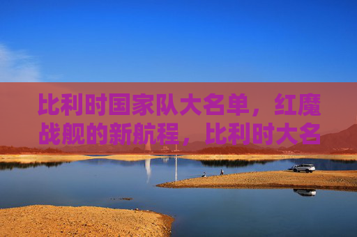 比利时国家队大名单,红魔战舰的新航程,比利时大名单,红魔战舰新航程