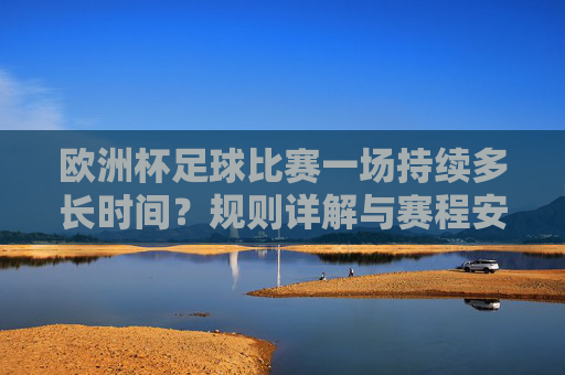 欧洲杯足球比赛一场持续多长时间?规则详解与赛程安排,欧洲杯赛事时长、规则详解与赛程安排