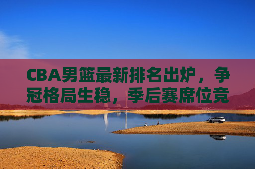 CBA男篮最新排名出炉，争冠格局生稳，季后赛席位竞争白热化，CBA最新排名出炉，争冠格局稳固，季后赛席位竞争白热化