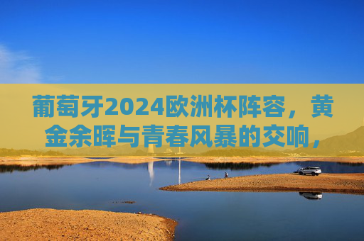 葡萄牙2024欧洲杯阵容，黄金余晖与青春风暴的交响，葡萄牙2024欧洲杯阵容，黄金余晖与青春风暴的交响