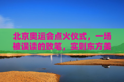 北京奥运会点火仪式,一场被误读的败笔,实则东方美学的独特表达,北京奥运会点火仪式,被误读的败笔,实为东方美学独特表达