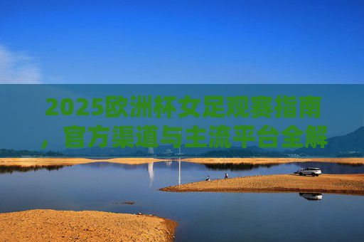 2025欧洲杯女足观赛指南，官方渠道与主流平台全解析，2025欧洲杯女足观赛指南，官方渠道与主流平台全解析