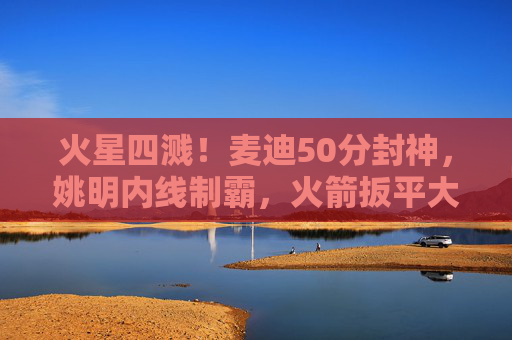 火星四溅!麦迪50分封神,姚明内线制霸,火箭扳平大比分1-1,麦迪50分姚明内线制霸!火箭火星四溅扳平大比分1-1