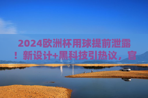 2024欧洲杯用球提前泄露!新设计+黑科技引热议,官方紧急回应,2024欧洲杯用球提前泄露!新设计黑科技引热议,官方紧急回应