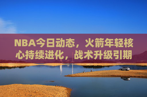 NBA今日动态，火箭年轻核心持续进化，战术升级引期待，火箭年轻核心持续进化，战术升级引期待