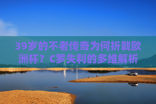 39岁的不老传奇为何折戟欧洲杯?C罗失利的多维解析,39岁C罗不老传奇欧洲杯折戟,失利多维解析
