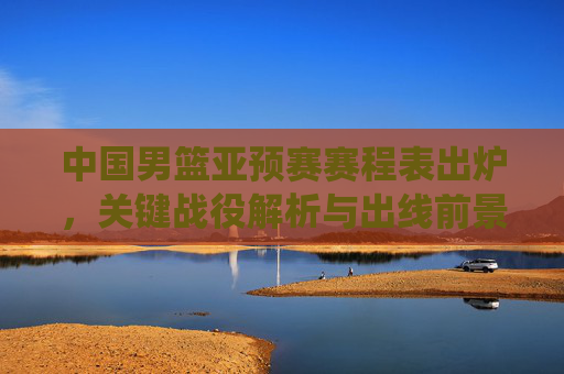 中国男篮亚预赛赛程表出炉，关键战役解析与出线前景展望，中国男篮亚预赛赛程出炉，关键战役解析与出线前景
