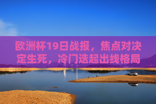 欧洲杯19日战报，焦点对决定生死，冷门迭起出线格局生变，欧洲杯19日战报，焦点对决定生死，冷门迭起出线格局生变