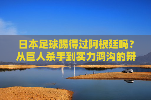 日本足球踢得过阿根廷吗?从巨人杀手到实力鸿沟的辩证思考,日本足球与阿根廷,从巨人杀手到实力鸿沟的辩证思考