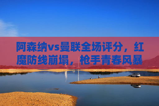 阿森纳vs曼联全场评分，红魔防线崩塌，枪手青春风暴席卷酋长球场，阿森纳vs曼联全场评分，红魔防线崩塌，枪手青春风暴席卷酋长球场