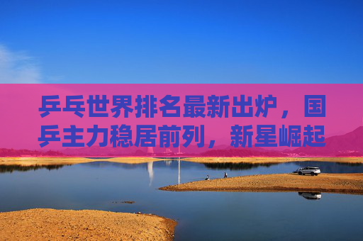 乒乓世界排名最新出炉,国乒主力稳居前列,新星崛起引关注