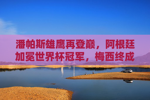 潘帕斯雄鹰再登巅,阿根廷加冕世界杯冠军,梅西终成球王传奇,潘帕斯雄鹰再登巅,梅西终成球王传奇