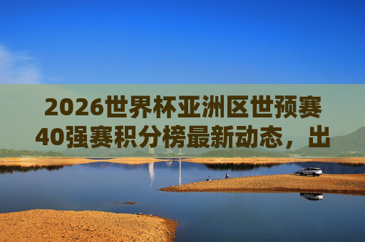 2026世界杯亚洲区世预赛40强赛积分榜最新动态,出线形势分析与关键战前瞻,2026世界杯亚洲区世预赛40强赛,积分榜最新动态、出线形势与关键战前瞻