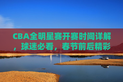 CBA全明星赛开赛时间详解，球迷必看，春节前后精彩来袭，CBA全明星赛春节前后开赛时间详解 球迷必看
