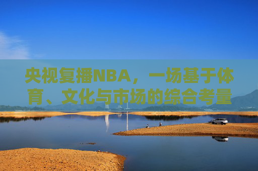 央视复播NBA,一场基于体育、文化与市场的综合考量的回归,央视复播NBA,体育、文化与市场综合考量的回归