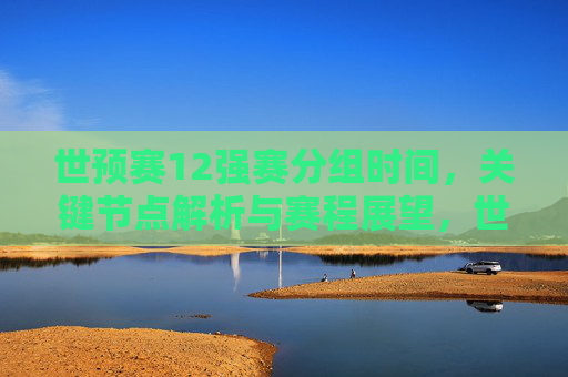 世预赛12强赛分组时间,关键节点解析与赛程展望,世预赛12强赛,分组时间、关键节点解析与赛程展望