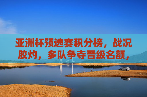 亚洲杯预选赛积分榜,战况胶灼,多队争夺晋级名额,亚洲杯预选赛积分榜,多队胶着争夺晋级名额