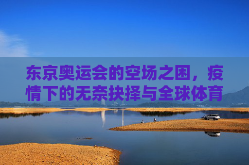 东京奥运会的空场之困,疫情下的无奈抉择与全球体育的阵痛