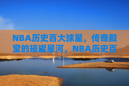 NBA历史百大球星，传奇殿堂的璀璨星河，NBA历史百大球星，传奇殿堂的璀璨星河