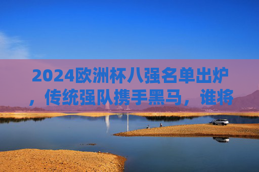 2024欧洲杯八强名单出炉,传统强队携手黑马,谁将捧起德劳内杯?