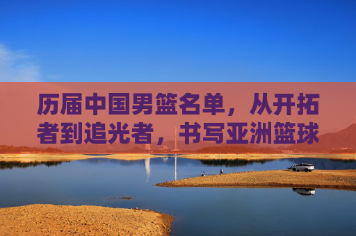 历届中国男篮名单,从开拓者到追光者,书写亚洲篮球的荣光与梦想