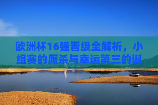 欧洲杯16强晋级全解析,小组赛的厮杀与幸运第三的诞生,欧洲杯16强晋级,小组厮杀与幸运第三诞生
