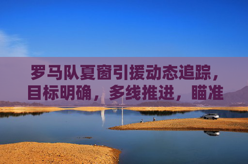 罗马队夏窗引援动态追踪,目标明确,多线推进,瞄准阵容补强与战术升级,罗马队夏窗引援动态追踪,目标明确多线推进,阵容补强与战术升级