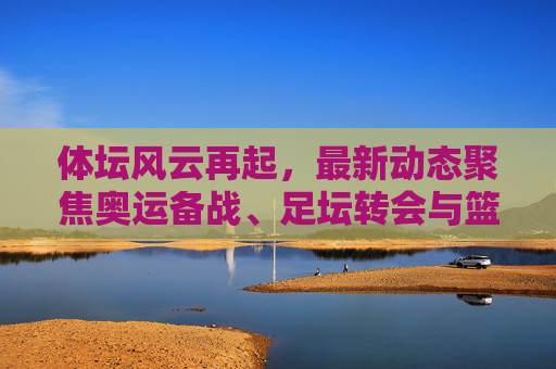 体坛风云再起,最新动态聚焦奥运备战、足坛转会与篮球巨星征程,体坛风云再起,奥运备战、足坛转会与篮球巨星征程