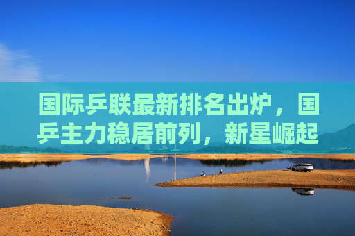 国际乒联最新排名出炉,国乒主力稳居前列,新星崛起引关注,国际乒联最新排名,国乒主力稳居前列新星崛起