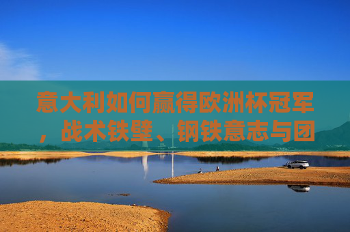 意大利如何赢得欧洲杯冠军，战术铁壁、钢铁意志与团队力量的完美融合，意大利夺冠密码，战术铁壁、钢铁意志与团队力量的完美融合