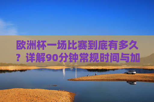 欧洲杯一场比赛到底有多久？详解90分钟常规时间与加时赛规则，欧洲杯比赛时长详解，90分钟常规时间与加时赛规则