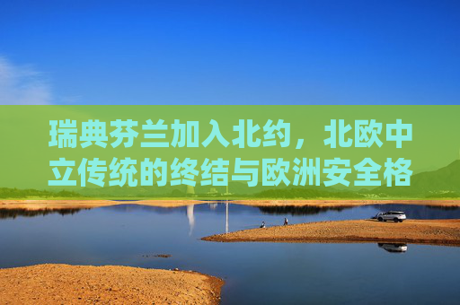 瑞典芬兰加入北约,北欧中立传统的终结与欧洲安全格局的重构,瑞典芬兰入北约,北欧中立传统终结与欧洲安全格局重构