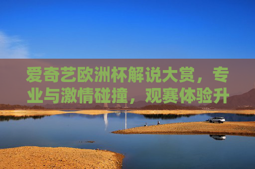 爱奇艺欧洲杯解说大赏，专业与激情碰撞，观赛体验升级？爱奇艺欧洲杯解说大赏，专业激情碰撞，观赛体验升级