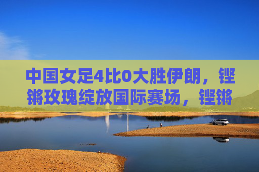 中国女足4比0大胜伊朗,铿锵玫瑰绽放国际赛场,铿锵玫瑰4比0大胜伊朗,绽放国际赛场